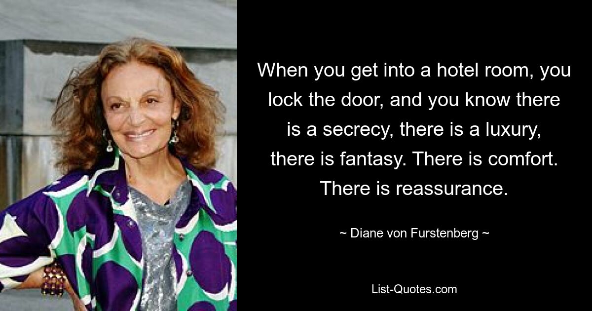 When you get into a hotel room, you lock the door, and you know there is a secrecy, there is a luxury, there is fantasy. There is comfort. There is reassurance. — © Diane von Furstenberg