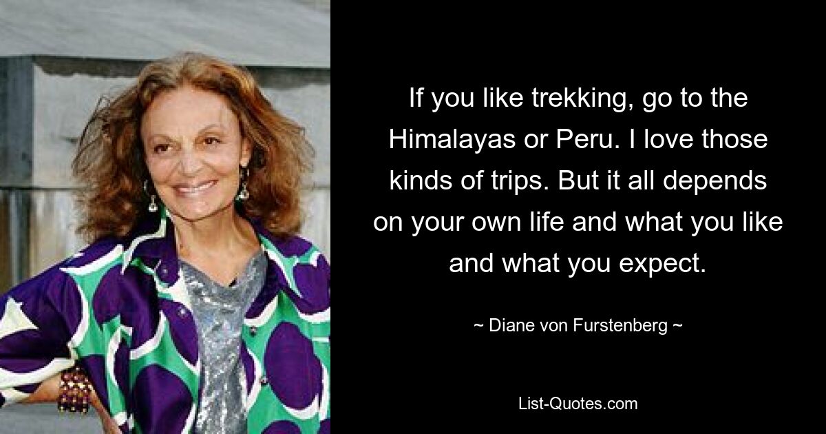 If you like trekking, go to the Himalayas or Peru. I love those kinds of trips. But it all depends on your own life and what you like and what you expect. — © Diane von Furstenberg