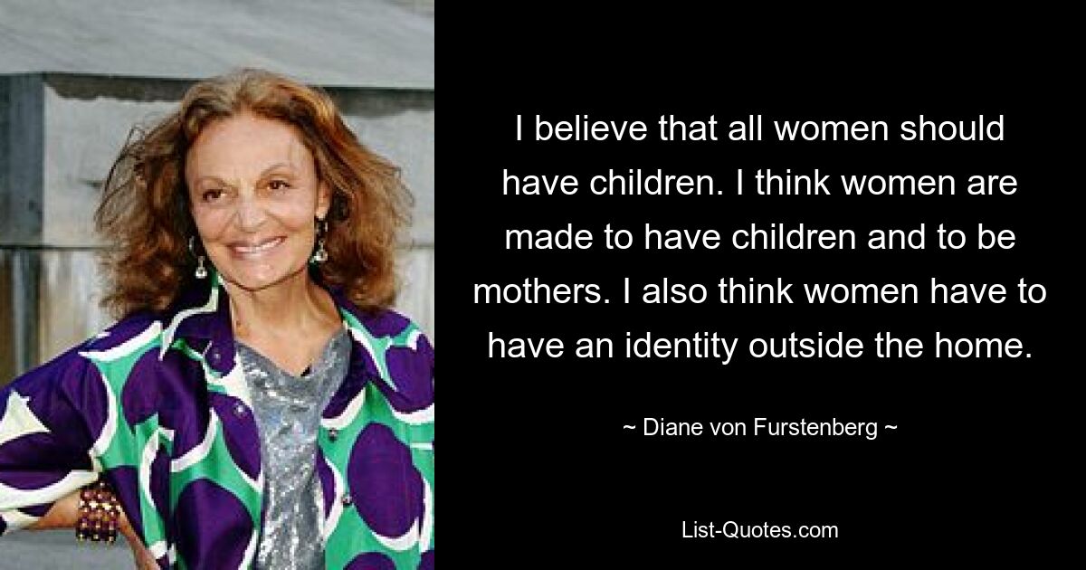 I believe that all women should have children. I think women are made to have children and to be mothers. I also think women have to have an identity outside the home. — © Diane von Furstenberg