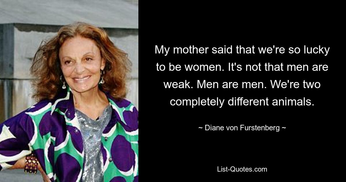 My mother said that we're so lucky to be women. It's not that men are weak. Men are men. We're two completely different animals. — © Diane von Furstenberg