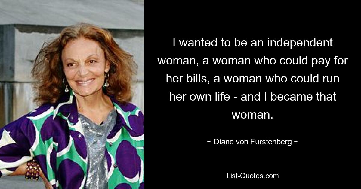 I wanted to be an independent woman, a woman who could pay for her bills, a woman who could run her own life - and I became that woman. — © Diane von Furstenberg