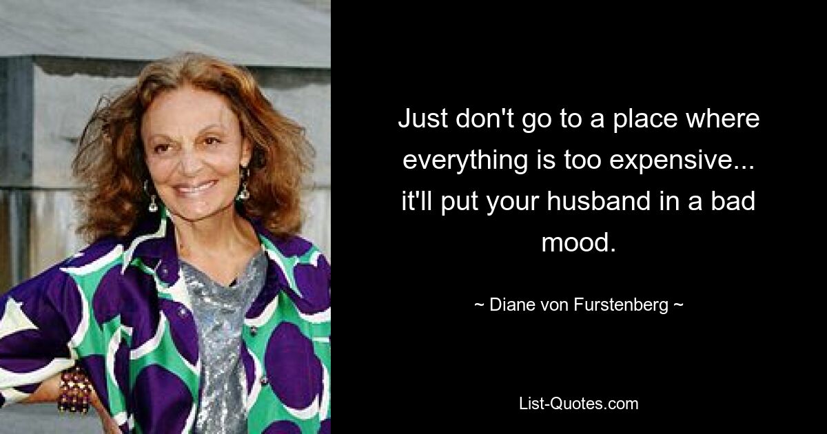 Just don't go to a place where everything is too expensive... it'll put your husband in a bad mood. — © Diane von Furstenberg