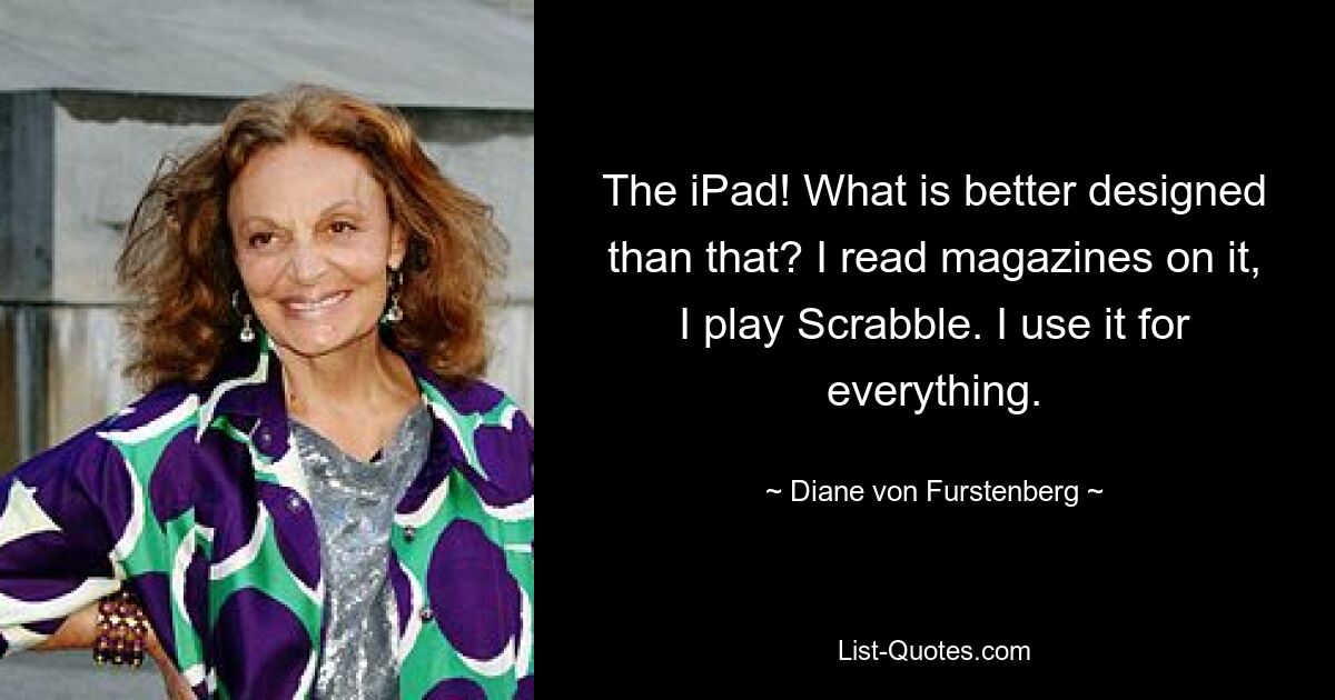 The iPad! What is better designed than that? I read magazines on it, I play Scrabble. I use it for everything. — © Diane von Furstenberg