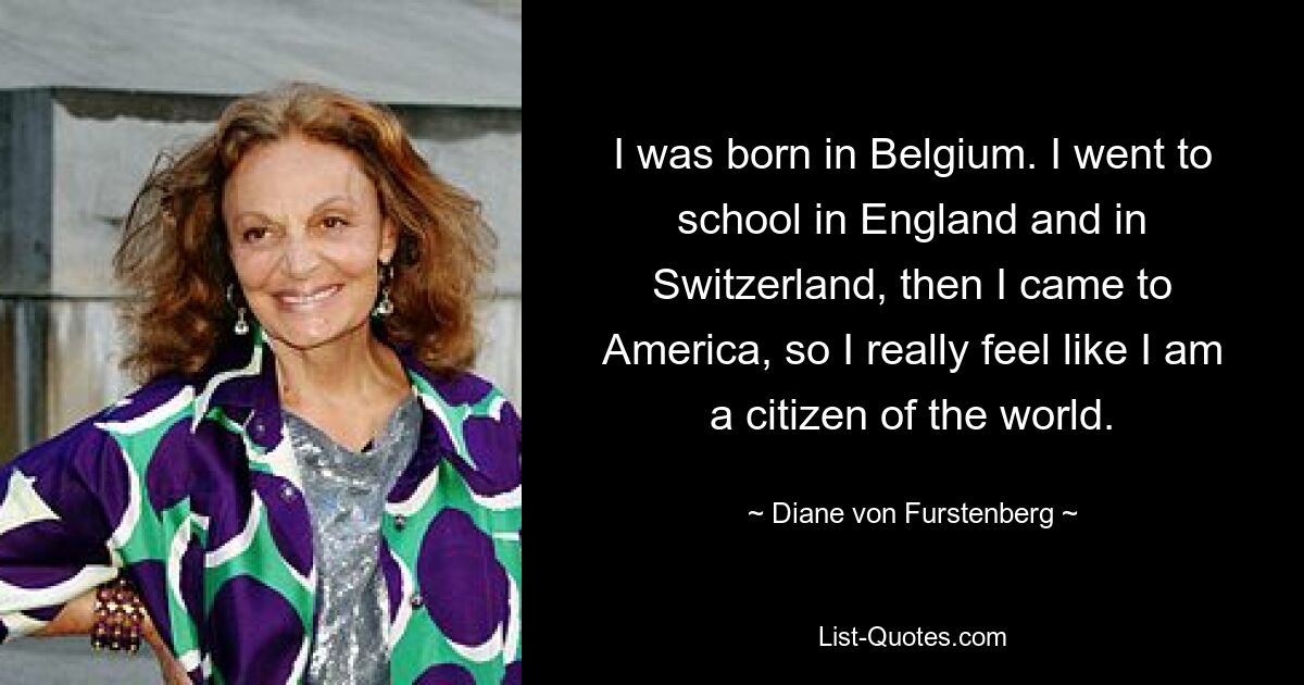 I was born in Belgium. I went to school in England and in Switzerland, then I came to America, so I really feel like I am a citizen of the world. — © Diane von Furstenberg