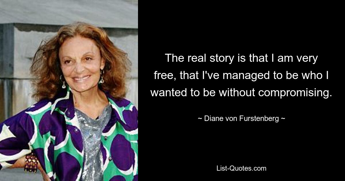 The real story is that I am very free, that I've managed to be who I wanted to be without compromising. — © Diane von Furstenberg