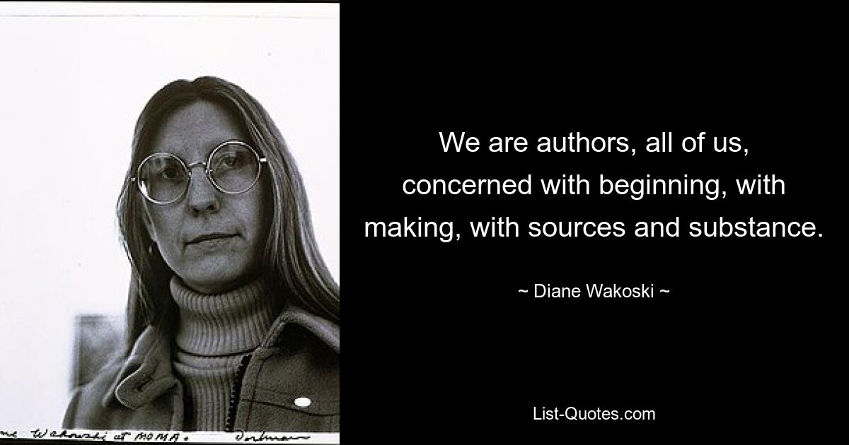 We are authors, all of us, concerned with beginning, with making, with sources and substance. — © Diane Wakoski