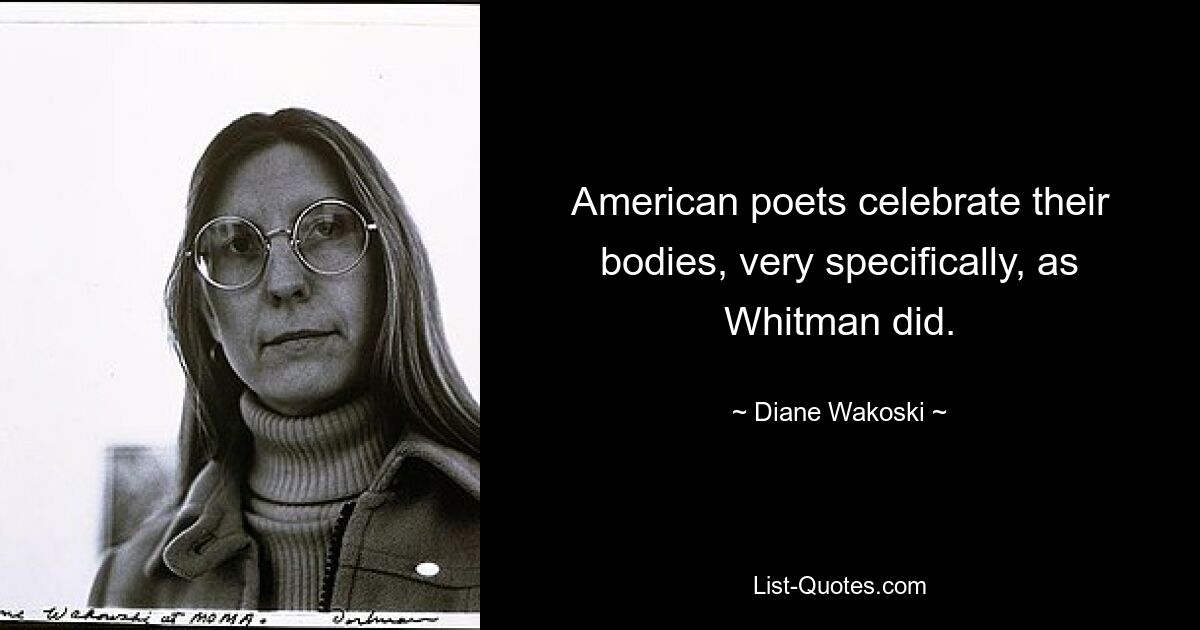 American poets celebrate their bodies, very specifically, as Whitman did. — © Diane Wakoski