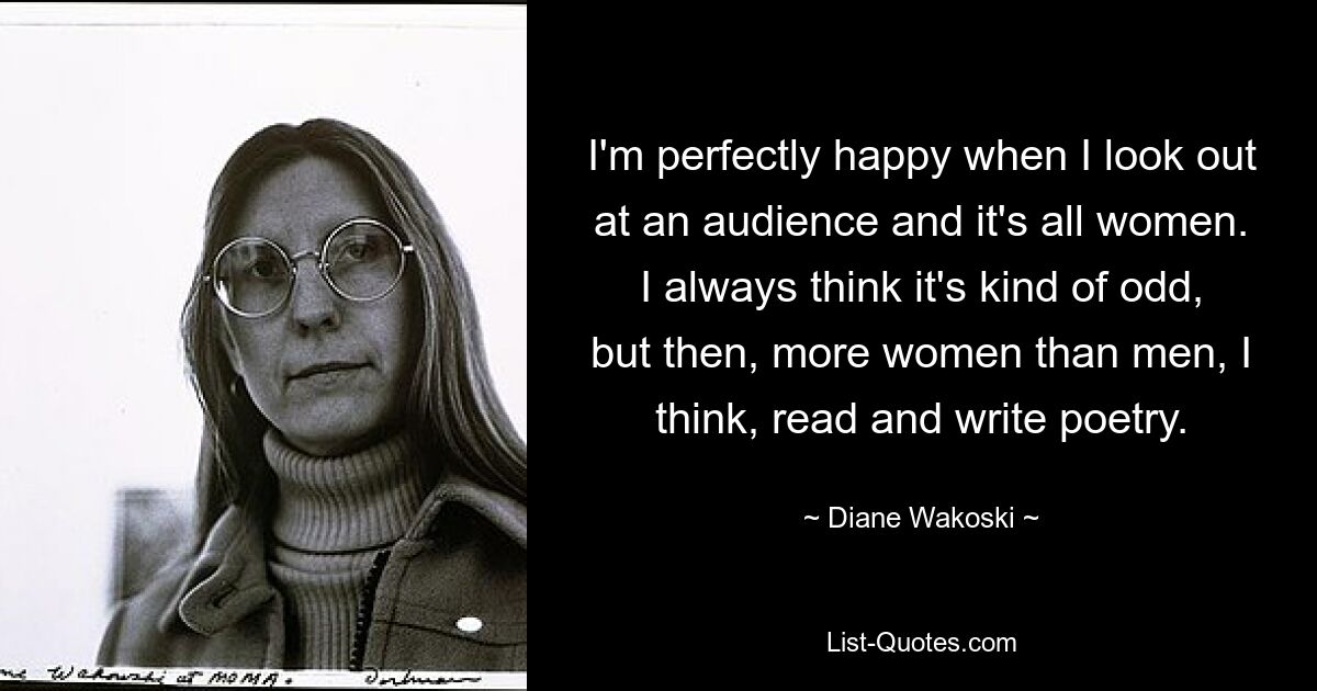 I'm perfectly happy when I look out at an audience and it's all women. I always think it's kind of odd, but then, more women than men, I think, read and write poetry. — © Diane Wakoski