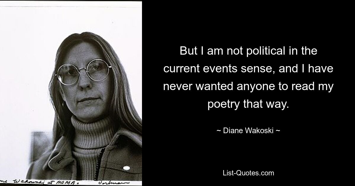 But I am not political in the current events sense, and I have never wanted anyone to read my poetry that way. — © Diane Wakoski