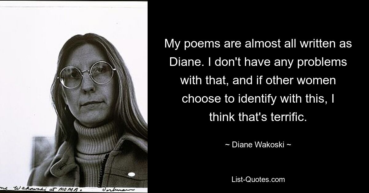 My poems are almost all written as Diane. I don't have any problems with that, and if other women choose to identify with this, I think that's terrific. — © Diane Wakoski