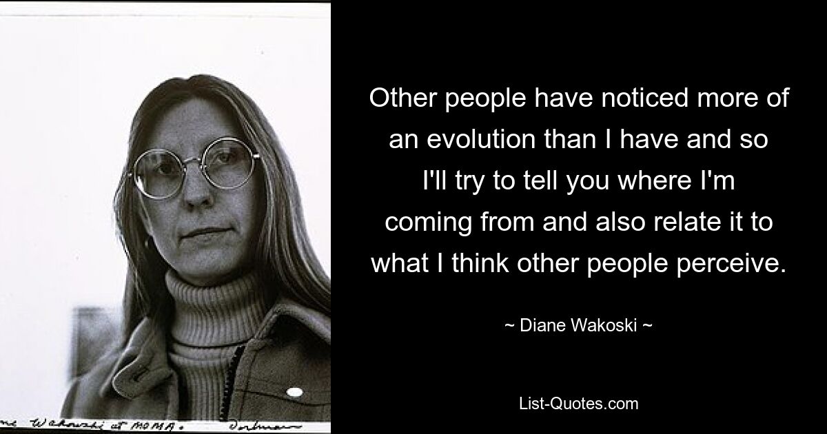 Other people have noticed more of an evolution than I have and so I'll try to tell you where I'm coming from and also relate it to what I think other people perceive. — © Diane Wakoski