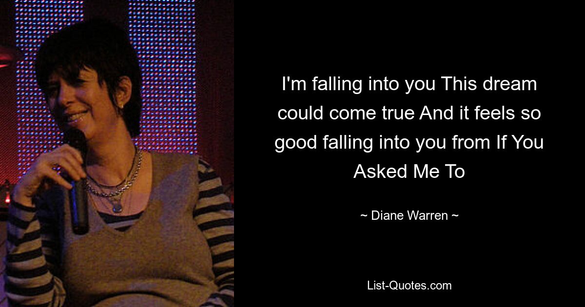 I'm falling into you This dream could come true And it feels so good falling into you from If You Asked Me To — © Diane Warren