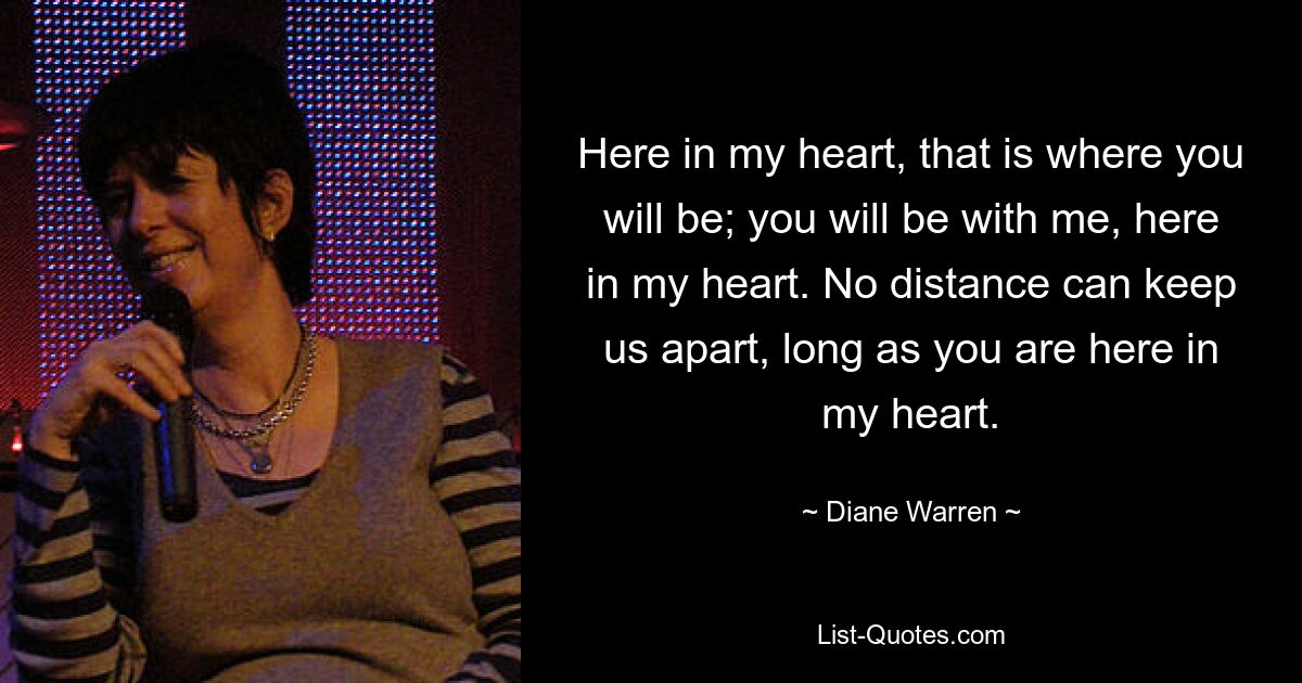 Here in my heart, that is where you will be; you will be with me, here in my heart. No distance can keep us apart, long as you are here in my heart. — © Diane Warren