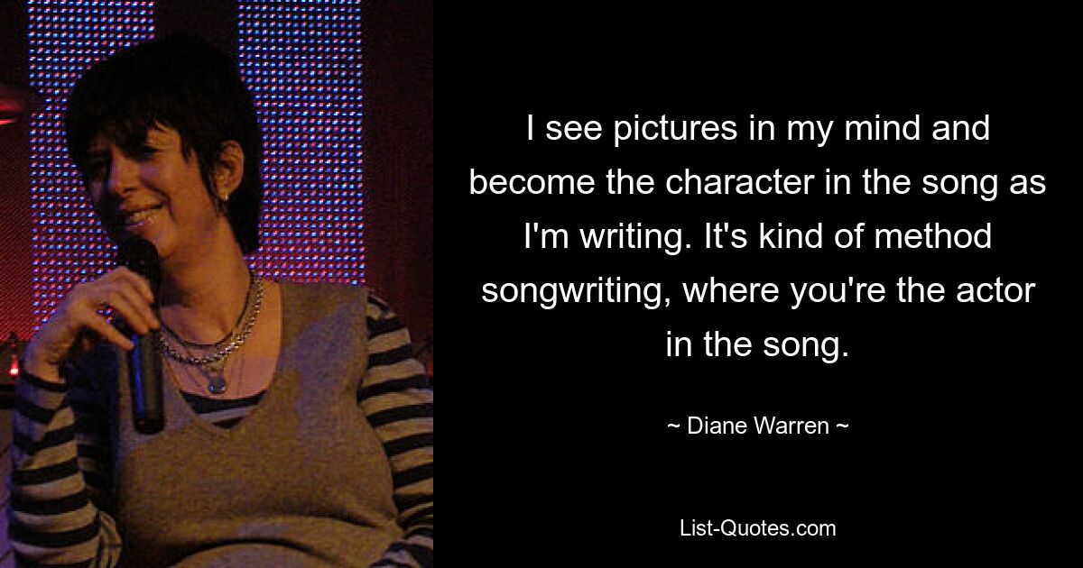 I see pictures in my mind and become the character in the song as I'm writing. It's kind of method songwriting, where you're the actor in the song. — © Diane Warren