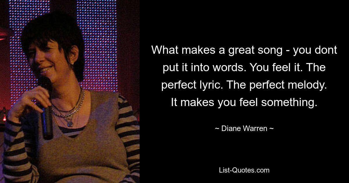 What makes a great song - you dont put it into words. You feel it. The perfect lyric. The perfect melody. It makes you feel something. — © Diane Warren