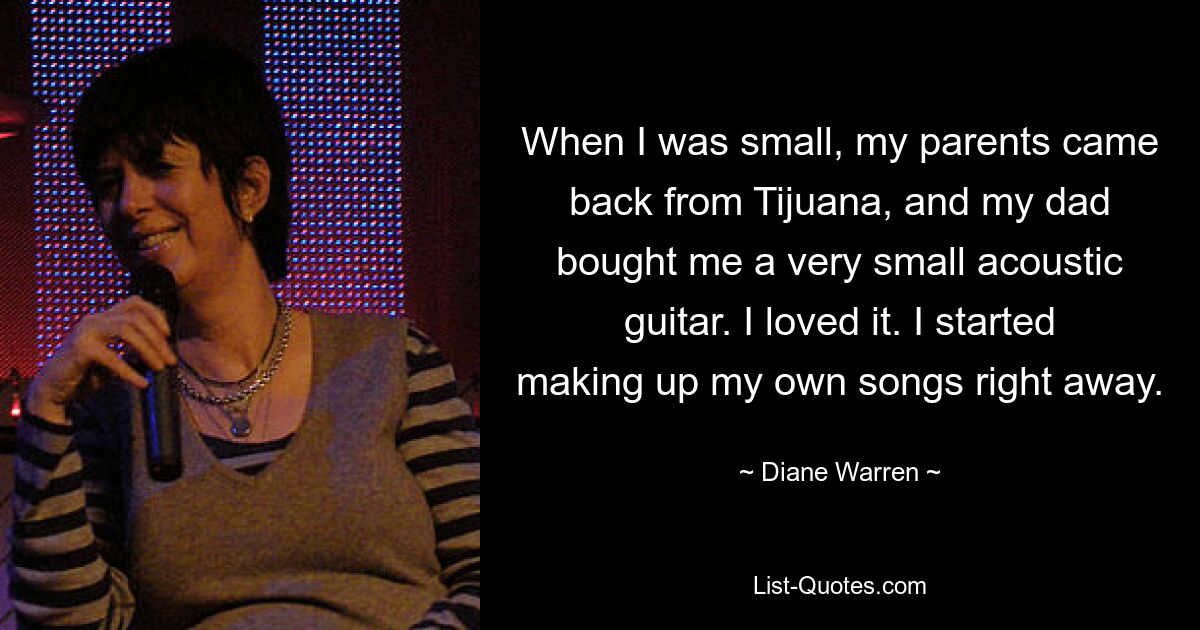 When I was small, my parents came back from Tijuana, and my dad bought me a very small acoustic guitar. I loved it. I started making up my own songs right away. — © Diane Warren