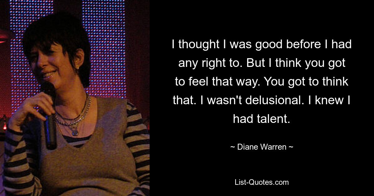 I thought I was good before I had any right to. But I think you got to feel that way. You got to think that. I wasn't delusional. I knew I had talent. — © Diane Warren