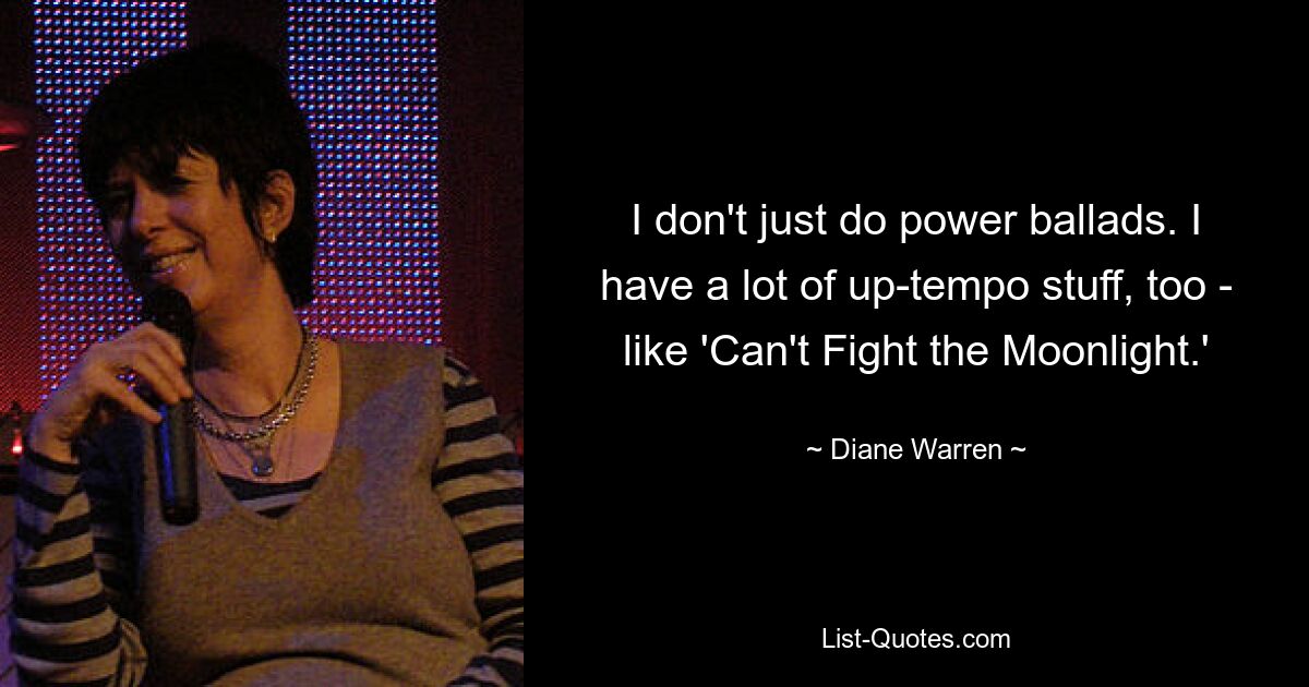 I don't just do power ballads. I have a lot of up-tempo stuff, too - like 'Can't Fight the Moonlight.' — © Diane Warren