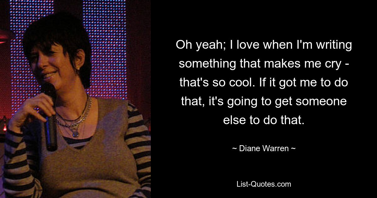 Oh yeah; I love when I'm writing something that makes me cry - that's so cool. If it got me to do that, it's going to get someone else to do that. — © Diane Warren