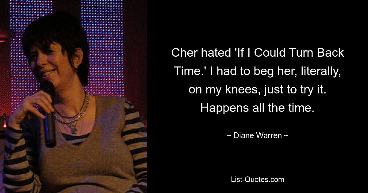 Cher hated 'If I Could Turn Back Time.' I had to beg her, literally, on my knees, just to try it. Happens all the time. — © Diane Warren