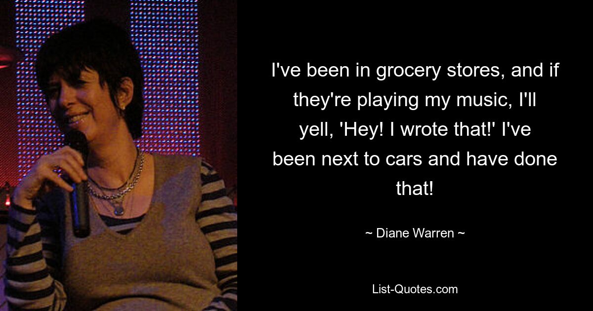 I've been in grocery stores, and if they're playing my music, I'll yell, 'Hey! I wrote that!' I've been next to cars and have done that! — © Diane Warren