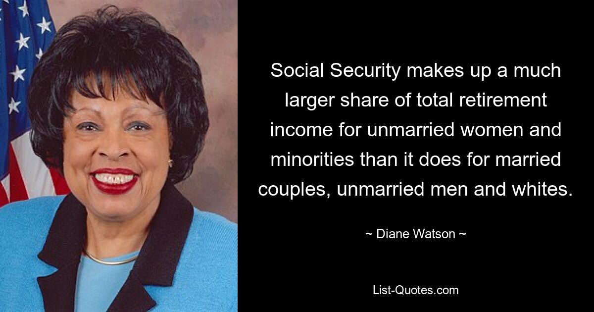 Social Security makes up a much larger share of total retirement income for unmarried women and minorities than it does for married couples, unmarried men and whites. — © Diane Watson