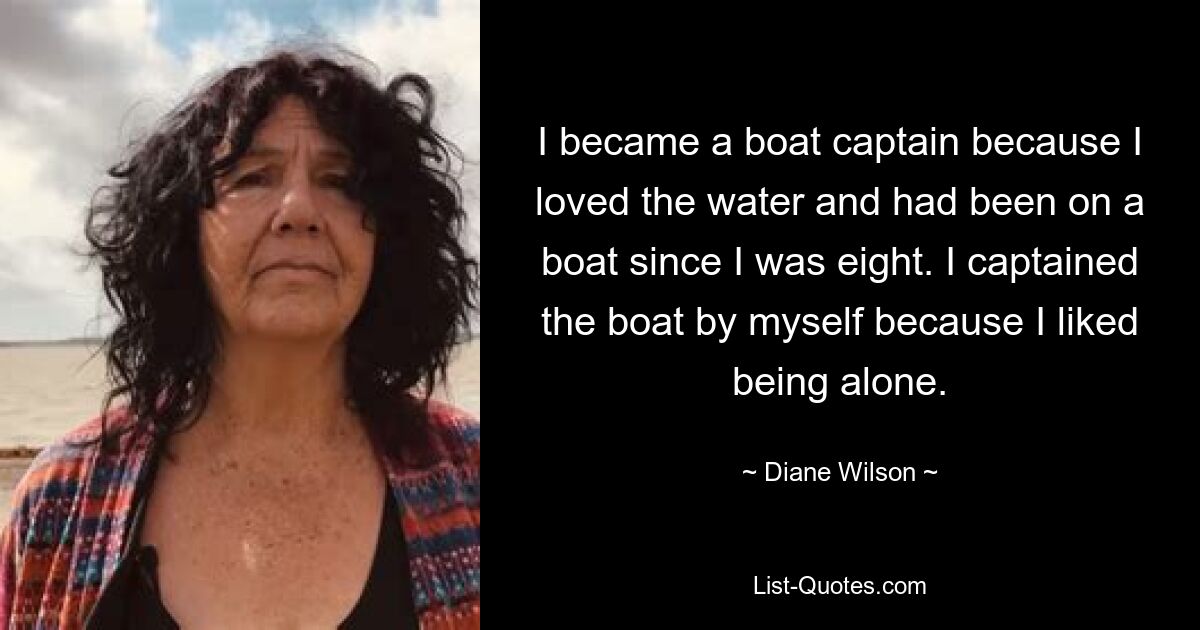 I became a boat captain because I loved the water and had been on a boat since I was eight. I captained the boat by myself because I liked being alone. — © Diane Wilson