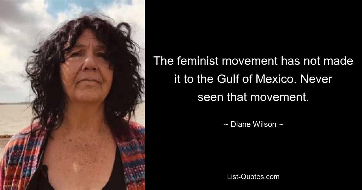 The feminist movement has not made it to the Gulf of Mexico. Never seen that movement. — © Diane Wilson