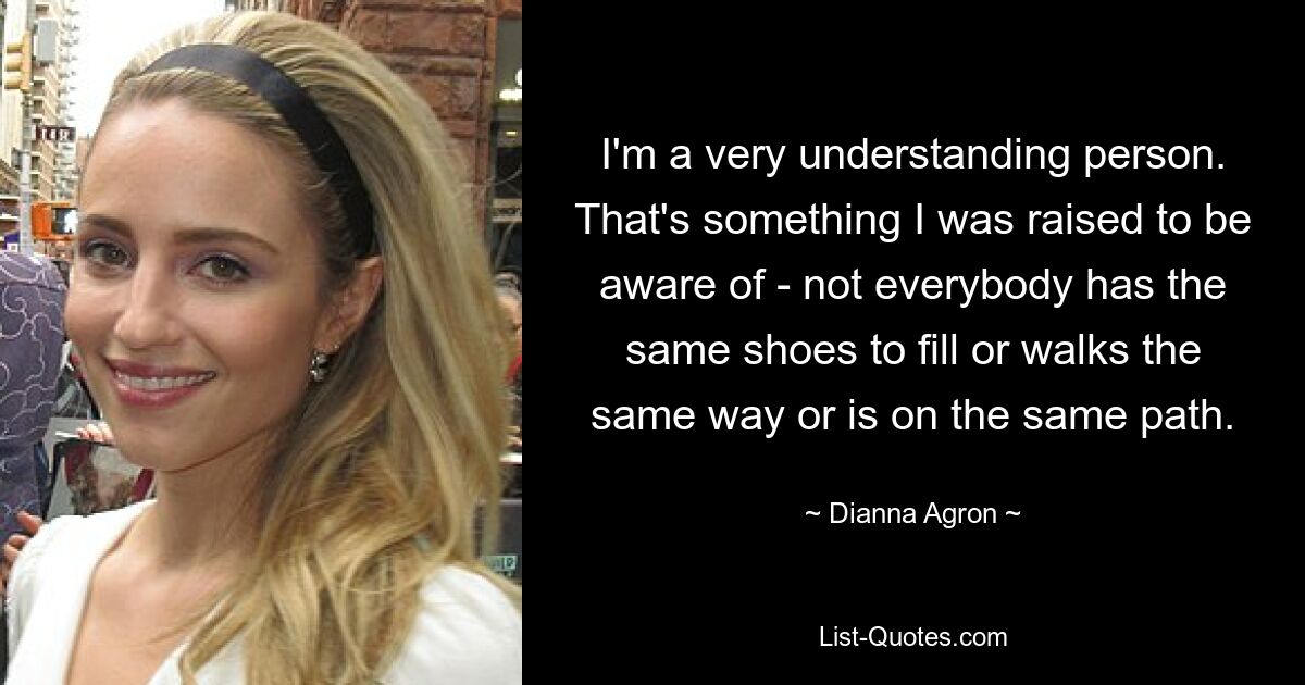 I'm a very understanding person. That's something I was raised to be aware of - not everybody has the same shoes to fill or walks the same way or is on the same path. — © Dianna Agron