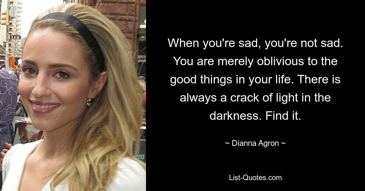 When you're sad, you're not sad. You are merely oblivious to the good things in your life. There is always a crack of light in the darkness. Find it. — © Dianna Agron