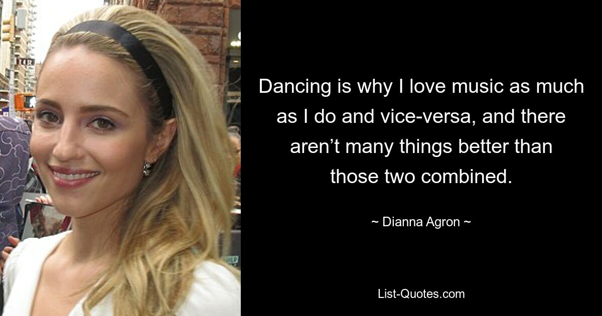 Dancing is why I love music as much as I do and vice-versa, and there aren’t many things better than those two combined. — © Dianna Agron