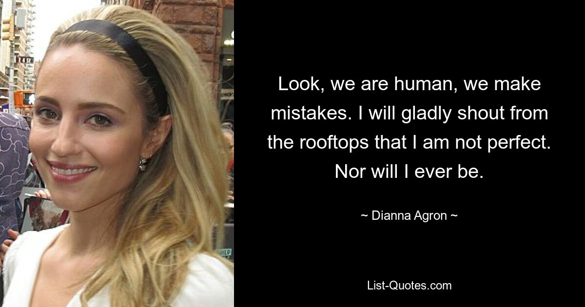 Look, we are human, we make mistakes. I will gladly shout from the rooftops that I am not perfect. Nor will I ever be. — © Dianna Agron