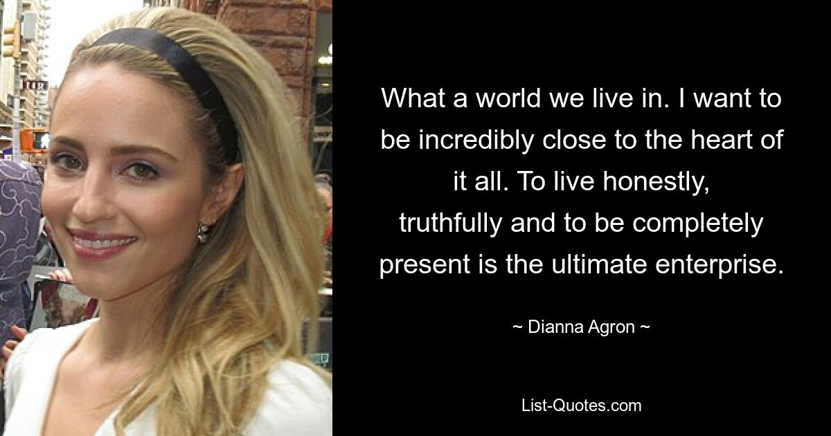 Was für eine Welt wir leben. Ich möchte unglaublich nah am Herzen des Ganzen sein. Ehrlich und wahrhaftig zu leben und völlig präsent zu sein, ist das ultimative Unterfangen. — © Dianna Agron 