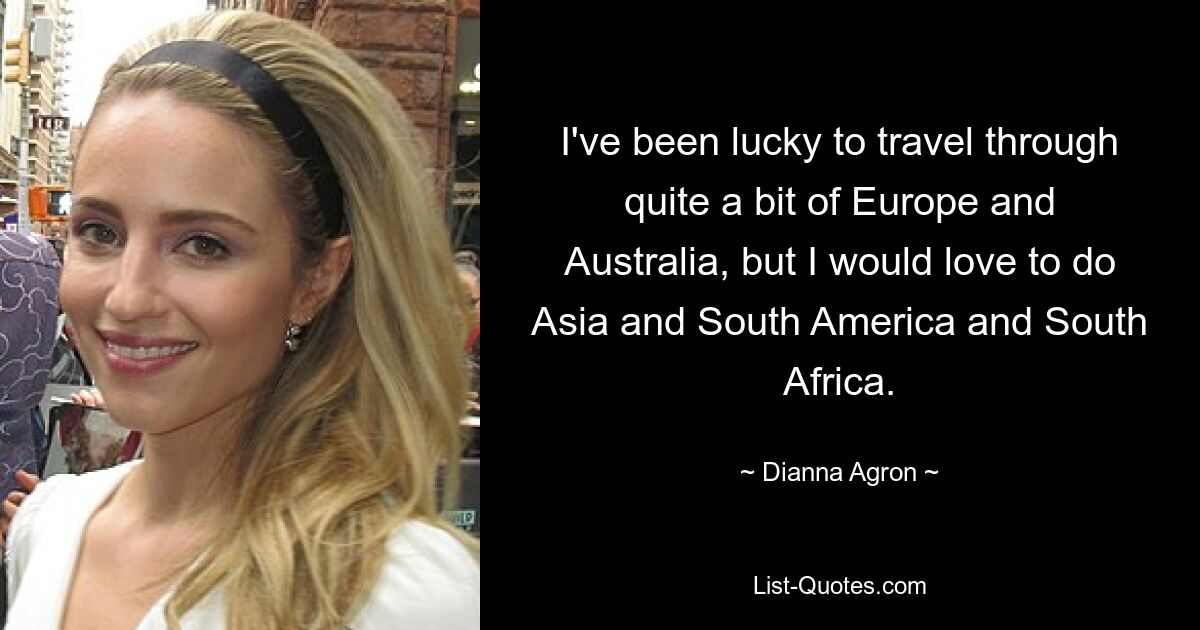 I've been lucky to travel through quite a bit of Europe and Australia, but I would love to do Asia and South America and South Africa. — © Dianna Agron