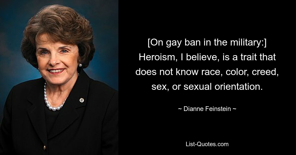 [On gay ban in the military:] Heroism, I believe, is a trait that does not know race, color, creed, sex, or sexual orientation. — © Dianne Feinstein