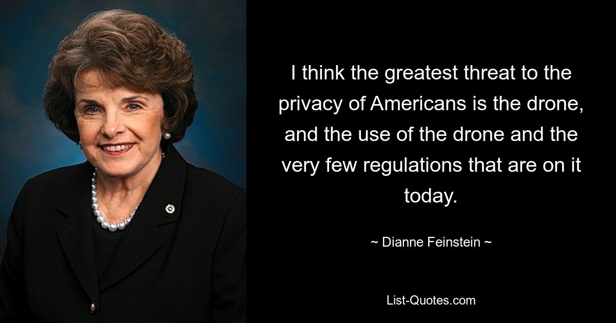 I think the greatest threat to the privacy of Americans is the drone, and the use of the drone and the very few regulations that are on it today. — © Dianne Feinstein