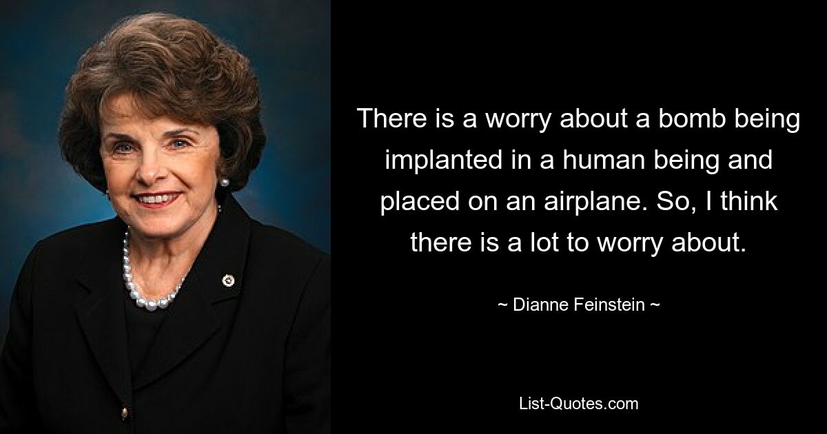 There is a worry about a bomb being implanted in a human being and placed on an airplane. So, I think there is a lot to worry about. — © Dianne Feinstein