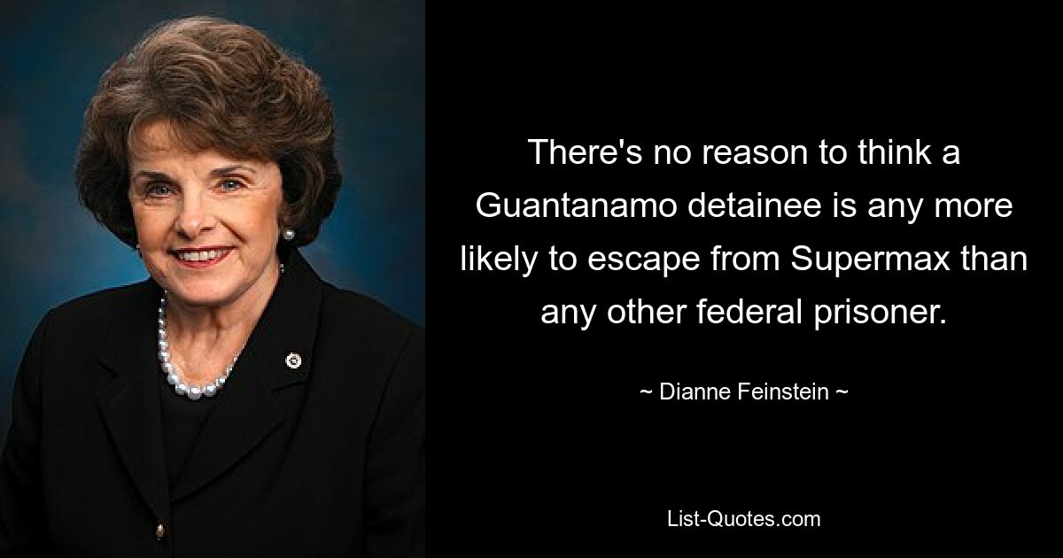 There's no reason to think a Guantanamo detainee is any more likely to escape from Supermax than any other federal prisoner. — © Dianne Feinstein