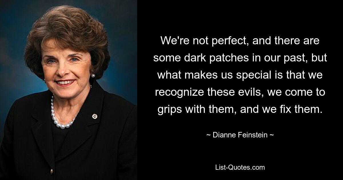 We're not perfect, and there are some dark patches in our past, but what makes us special is that we recognize these evils, we come to grips with them, and we fix them. — © Dianne Feinstein