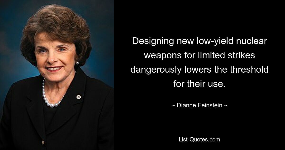 Designing new low-yield nuclear weapons for limited strikes dangerously lowers the threshold for their use. — © Dianne Feinstein