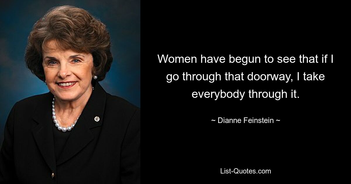 Women have begun to see that if I go through that doorway, I take everybody through it. — © Dianne Feinstein