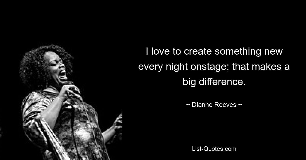 I love to create something new every night onstage; that makes a big difference. — © Dianne Reeves