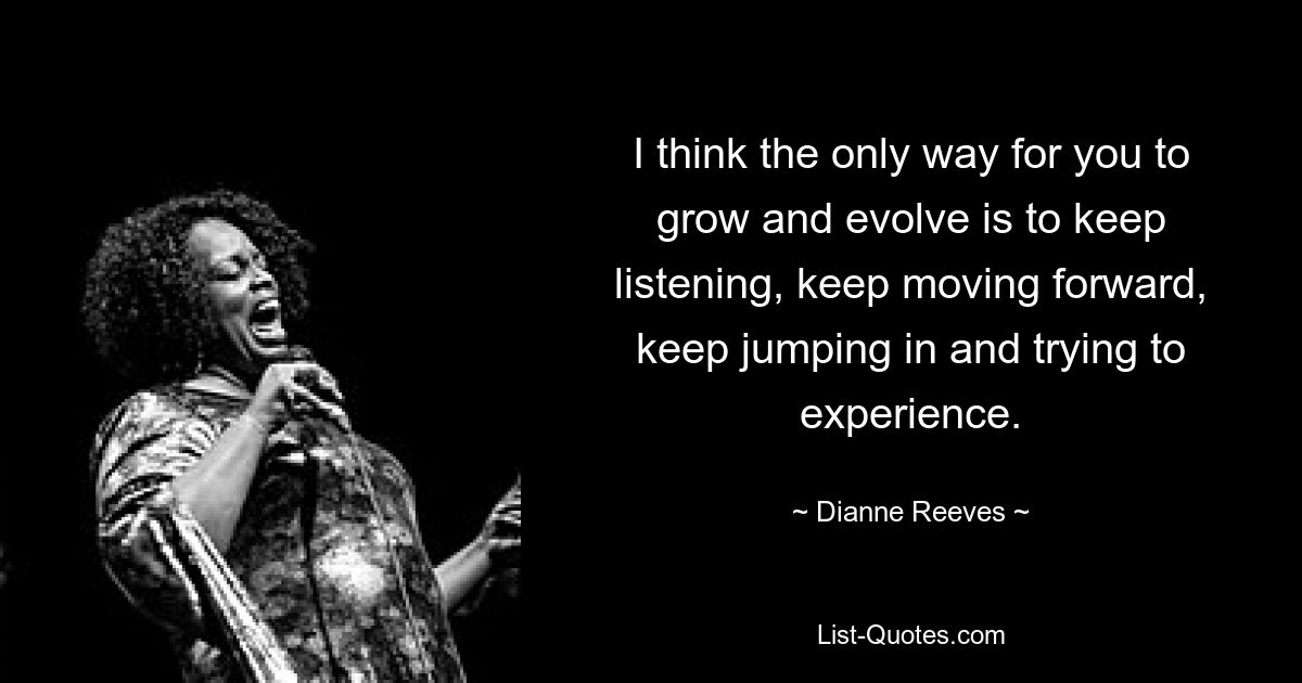 I think the only way for you to grow and evolve is to keep listening, keep moving forward, keep jumping in and trying to experience. — © Dianne Reeves