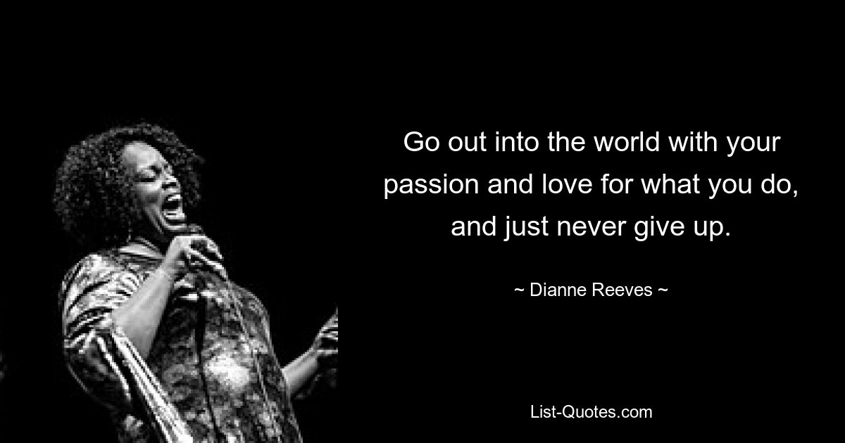 Go out into the world with your passion and love for what you do, and just never give up. — © Dianne Reeves