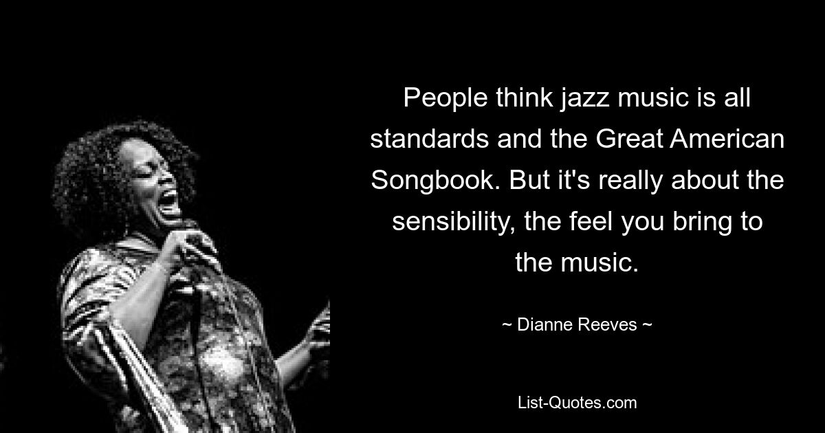 People think jazz music is all standards and the Great American Songbook. But it's really about the sensibility, the feel you bring to the music. — © Dianne Reeves