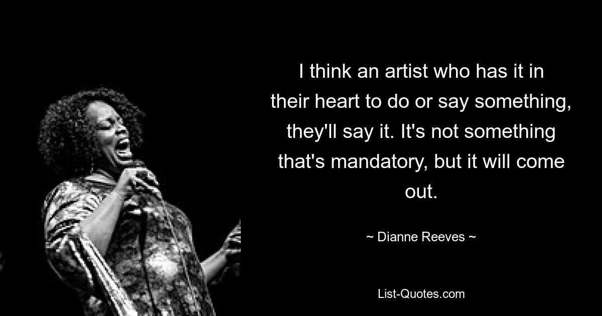 I think an artist who has it in their heart to do or say something, they'll say it. It's not something that's mandatory, but it will come out. — © Dianne Reeves