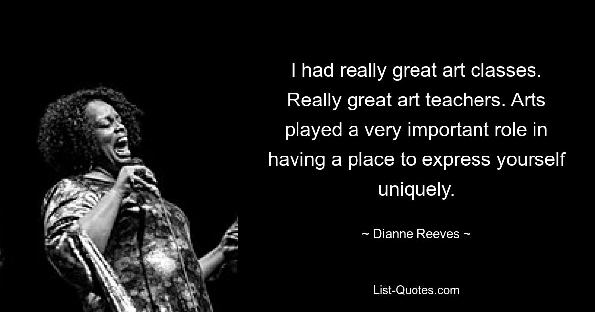 I had really great art classes. Really great art teachers. Arts played a very important role in having a place to express yourself uniquely. — © Dianne Reeves