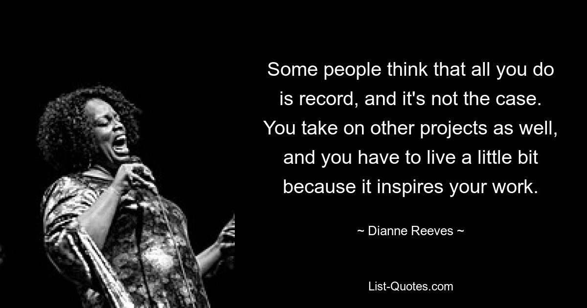 Some people think that all you do is record, and it's not the case. You take on other projects as well, and you have to live a little bit because it inspires your work. — © Dianne Reeves