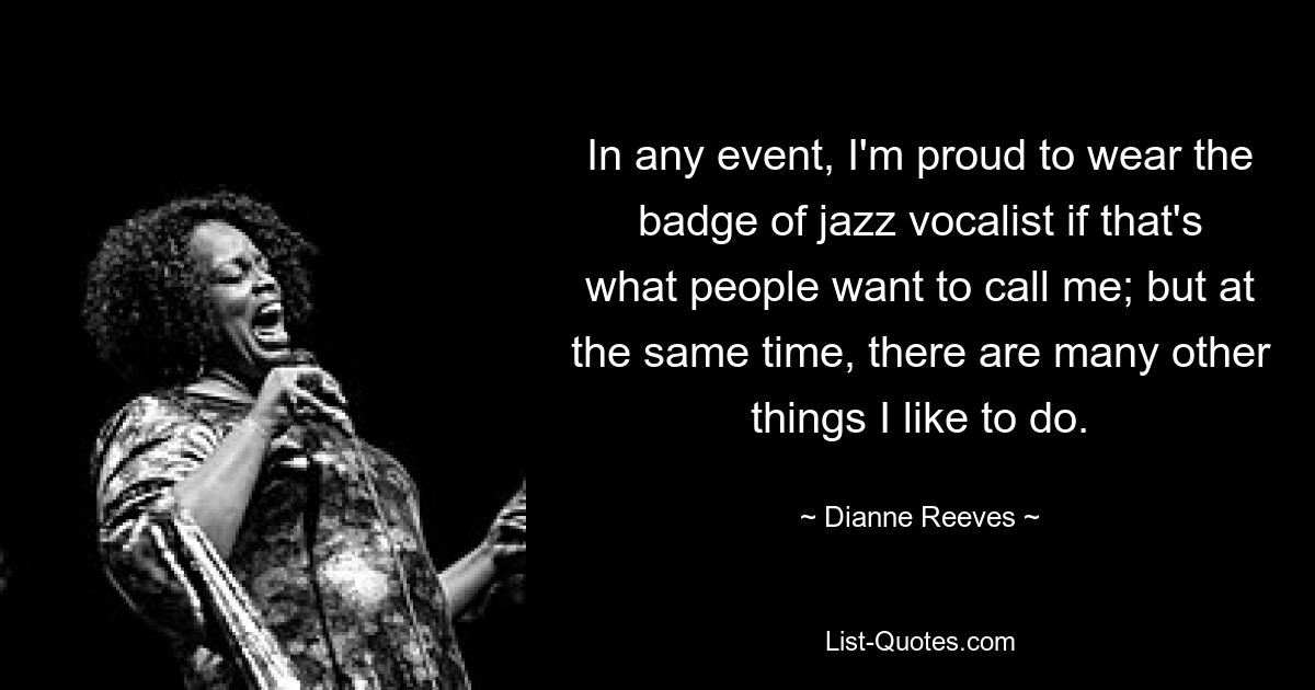 In any event, I'm proud to wear the badge of jazz vocalist if that's what people want to call me; but at the same time, there are many other things I like to do. — © Dianne Reeves