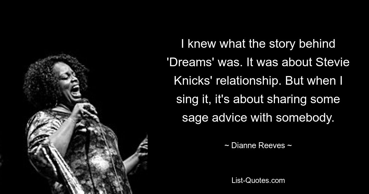 I knew what the story behind 'Dreams' was. It was about Stevie Knicks' relationship. But when I sing it, it's about sharing some sage advice with somebody. — © Dianne Reeves